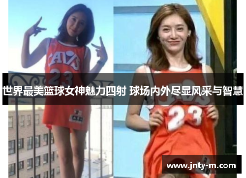 世界最美篮球女神魅力四射 球场内外尽显风采与智慧