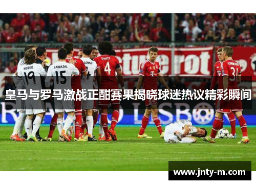 皇马与罗马激战正酣赛果揭晓球迷热议精彩瞬间